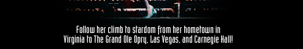 Follow her climb to stardom from her hometown in Virginia to The Grand Ole Opry, Las Vegas and Carnegie Hall!